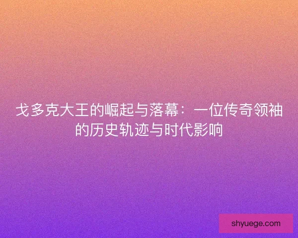 戈多克大王的崛起与落幕：一位传奇领袖的历史轨迹与时代影响