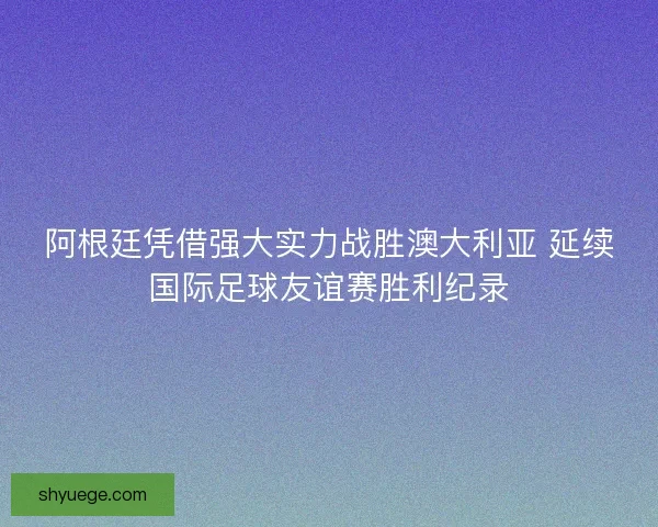 阿根廷凭借强大实力战胜澳大利亚 延续国际足球友谊赛胜利纪录